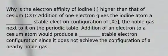 Why is the electron affinity of iodine (I) higher than that of cesium (Cs)? Addition of one electron gives the iodine atom a ___________ stable electron configuration of [Xe], the noble gas next to it on the periodic table. Addition of an electron to a cesium atom would produce a _________ stable electron configuration since it does not achieve the configuration of a nearby noble gas.