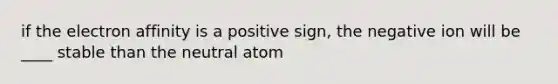 if the electron affinity is a positive sign, the negative ion will be ____ stable than the neutral atom