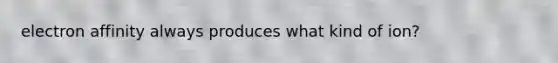 electron affinity always produces what kind of ion?