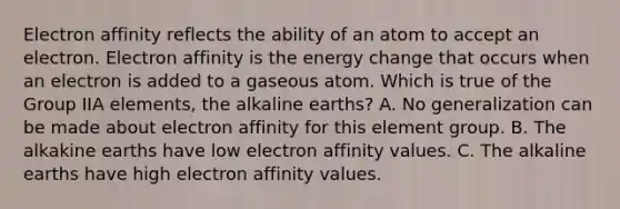 Electron affinity reflects the ability of an atom to accept an electron. Electron affinity is the energy change that occurs when an electron is added to a gaseous atom. Which is true of the Group IIA elements, the alkaline earths? A. No generalization can be made about electron affinity for this element group. B. The alkakine earths have low electron affinity values. C. The alkaline earths have high electron affinity values.