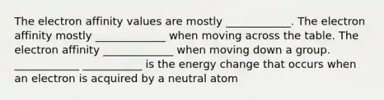 The electron affinity values are mostly ____________. The electron affinity mostly _____________ when moving across the table. The electron affinity _____________ when moving down a group. ____________ ___________ is the energy change that occurs when an electron is acquired by a neutral atom