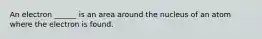 An electron ______ is an area around the nucleus of an atom where the electron is found.