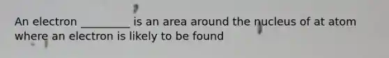 An electron _________ is an area around the nucleus of at atom where an electron is likely to be found