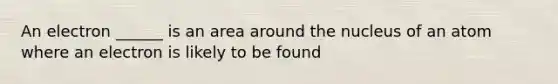 An electron ______ is an area around the nucleus of an atom where an electron is likely to be found