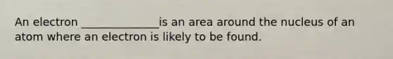 An electron ______________is an area around the nucleus of an atom where an electron is likely to be found.