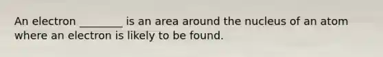An electron ________ is an area around the nucleus of an atom where an electron is likely to be found.