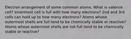 Electron arrangement of some common atoms. What is valence cell? Innermost cell is full with how many electrons? 2nd and 3rd cells can hold up to how many electrons? Atoms whose outermost shells are full tend to be chemically stable or reactive? Atoms whose outermost shells are not full tend to be chemically stable or reactive?