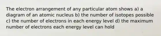 The electron arrangement of any particular atom shows a) a diagram of an atomic nucleus b) the number of isotopes possible c) the number of electrons in each energy level d) the maximum number of electrons each energy level can hold