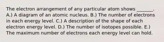 The electron arrangement of any particular atom shows _______. A.) A diagram of an atomic nucleus. B.) The number of electrons in each energy level. C.) A description of the shape of each electron energy level. D.) The number of isotopes possible. E.) The maximum number of electrons each energy level can hold.