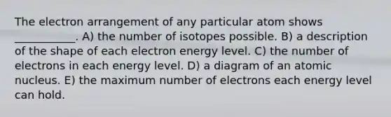 The electron arrangement of any particular atom shows ___________. A) the number of isotopes possible. B) a description of the shape of each electron energy level. C) the number of electrons in each energy level. D) a diagram of an atomic nucleus. E) the maximum number of electrons each energy level can hold.