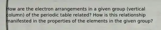 How are the electron arrangements in a given group (vertical column) of the periodic table related? How is this relationship manifested in the properties of the elements in the given group?