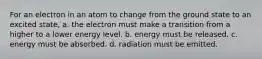 For an electron in an atom to change from the ground state to an excited state, a. the electron must make a transition from a higher to a lower energy level. b. energy must be released. c. energy must be absorbed. d. radiation must be emitted.