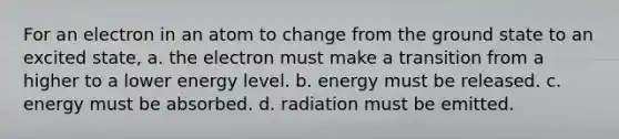 For an electron in an atom to change from the ground state to an excited state, a. the electron must make a transition from a higher to a lower energy level. b. energy must be released. c. energy must be absorbed. d. radiation must be emitted.