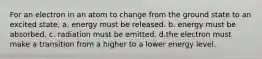 For an electron in an atom to change from the ground state to an excited state, a. energy must be released. b. energy must be absorbed. c. radiation must be emitted. d.the electron must make a transition from a higher to a lower energy level.