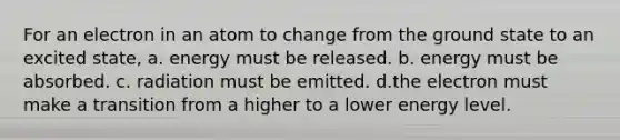 For an electron in an atom to change from the ground state to an excited state, a. energy must be released. b. energy must be absorbed. c. radiation must be emitted. d.the electron must make a transition from a higher to a lower energy level.