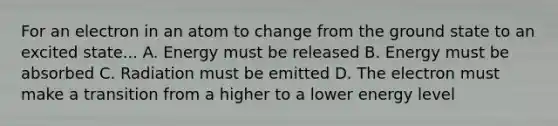 For an electron in an atom to change from the ground state to an excited state... A. Energy must be released B. Energy must be absorbed C. Radiation must be emitted D. The electron must make a transition from a higher to a lower energy level
