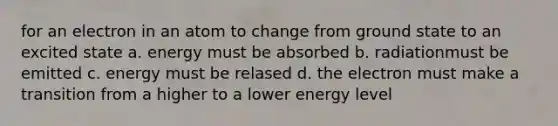 for an electron in an atom to change from ground state to an excited state a. energy must be absorbed b. radiationmust be emitted c. energy must be relased d. the electron must make a transition from a higher to a lower energy level