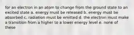 for an electron in an atom to change from the ground state to an excited state a. energy must be released b. energy must be absorbed c. radiation must be emitted d. the electron must make a transition from a higher to a lower energy level e. none of these