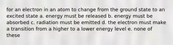 for an electron in an atom to change from the ground state to an excited state a. energy must be released b. energy must be absorbed c. radiation must be emitted d. the electron must make a transition from a higher to a lower energy level e. none of these