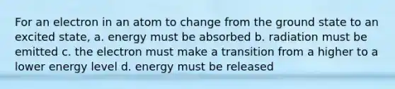 For an electron in an atom to change from the ground state to an excited state, a. energy must be absorbed b. radiation must be emitted c. the electron must make a transition from a higher to a lower energy level d. energy must be released