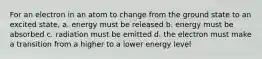 For an electron in an atom to change from the ground state to an excited state, a. energy must be released b. energy must be absorbed c. radiation must be emitted d. the electron must make a transition from a higher to a lower energy level