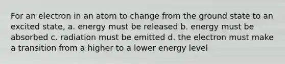 For an electron in an atom to change from the ground state to an excited state, a. energy must be released b. energy must be absorbed c. radiation must be emitted d. the electron must make a transition from a higher to a lower energy level