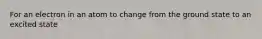 For an electron in an atom to change from the ground state to an excited state