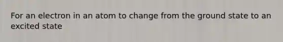 For an electron in an atom to change from the ground state to an excited state