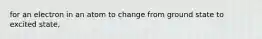 for an electron in an atom to change from ground state to excited state,