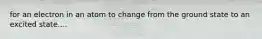 for an electron in an atom to change from the ground state to an excited state....