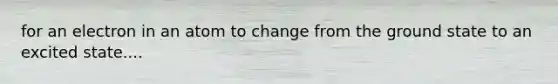 for an electron in an atom to change from the ground state to an excited state....