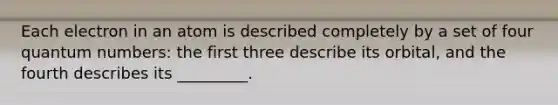 Each electron in an atom is described completely by a set of four quantum numbers: the first three describe its orbital, and the fourth describes its _________.