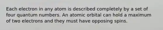 Each electron in any atom is described completely by a set of four quantum numbers. An atomic orbital can hold a maximum of two electrons and they must have opposing spins.