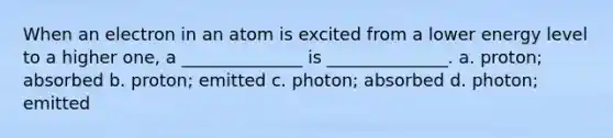 When an electron in an atom is excited from a lower energy level to a higher one, a ______________ is ______________. a. proton; absorbed b. proton; emitted c. photon; absorbed d. photon; emitted