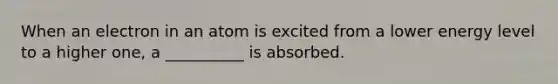 When an electron in an atom is excited from a lower energy level to a higher one, a __________ is absorbed.