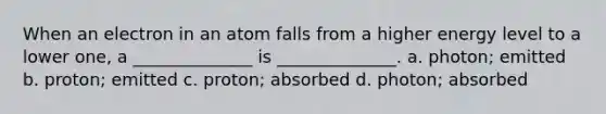 When an electron in an atom falls from a higher energy level to a lower one, a ______________ is ______________. a. photon; emitted b. proton; emitted c. proton; absorbed d. photon; absorbed