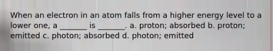 When an electron in an atom falls from a higher energy level to a lower one, a _______ is _______. a. proton; absorbed b. proton; emitted c. photon; absorbed d. photon; emitted