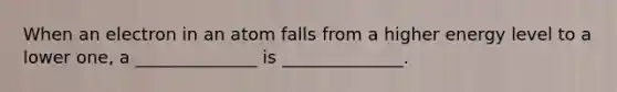 When an electron in an atom falls from a higher energy level to a lower one, a ______________ is ______________.