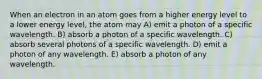 When an electron in an atom goes from a higher energy level to a lower energy level, the atom may A) emit a photon of a specific wavelength. B) absorb a photon of a specific wavelength. C) absorb several photons of a specific wavelength. D) emit a photon of any wavelength. E) absorb a photon of any wavelength.