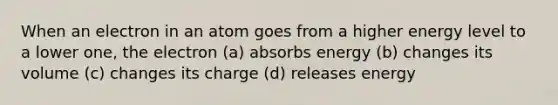 When an electron in an atom goes from a higher energy level to a lower one, the electron (a) absorbs energy (b) changes its volume (c) changes its charge (d) releases energy