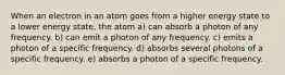 When an electron in an atom goes from a higher energy state to a lower energy state, the atom a) can absorb a photon of any frequency. b) can emit a photon of any frequency. c) emits a photon of a specific frequency. d) absorbs several photons of a specific frequency. e) absorbs a photon of a specific frequency.