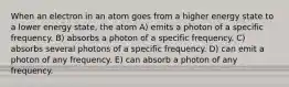 When an electron in an atom goes from a higher energy state to a lower energy state, the atom A) emits a photon of a specific frequency. B) absorbs a photon of a specific frequency. C) absorbs several photons of a specific frequency. D) can emit a photon of any frequency. E) can absorb a photon of any frequency.