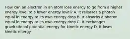 How can an electron in an atom lose energy to go from a higher energy level to a lower energy level? A. It releases a photon equal in energy to its own energy drop B. It absorbs a photon equal in energy to its own energy drop C. It exchanges gravitational potential energy for kinetic energy D. It loses kinetic energy