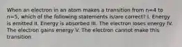 When an electron in an atom makes a transition from n=4 to n=5, which of the following statements is/are correct? I. Energy is emitted II. Energy is absorbed III. The electron loses energy IV. The electron gains energy V. The electron cannot make this transition