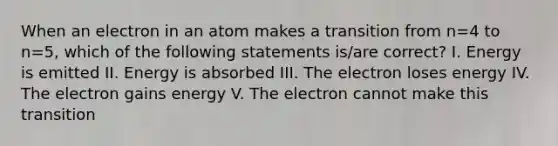 When an electron in an atom makes a transition from n=4 to n=5, which of the following statements is/are correct? I. Energy is emitted II. Energy is absorbed III. The electron loses energy IV. The electron gains energy V. The electron cannot make this transition