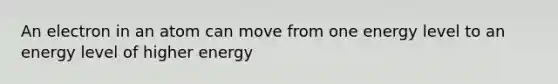 An electron in an atom can move from one energy level to an energy level of higher energy