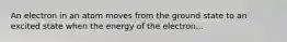 An electron in an atom moves from the ground state to an excited state when the energy of the electron...