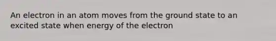 An electron in an atom moves from the ground state to an excited state when energy of the electron