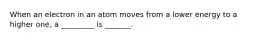 When an electron in an atom moves from a lower energy to a higher one, a _________ is _______.