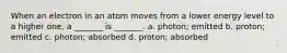 When an electron in an atom moves from a lower energy level to a higher one, a _______ is _______. a. photon; emitted b. proton; emitted c. photon; absorbed d. proton; absorbed